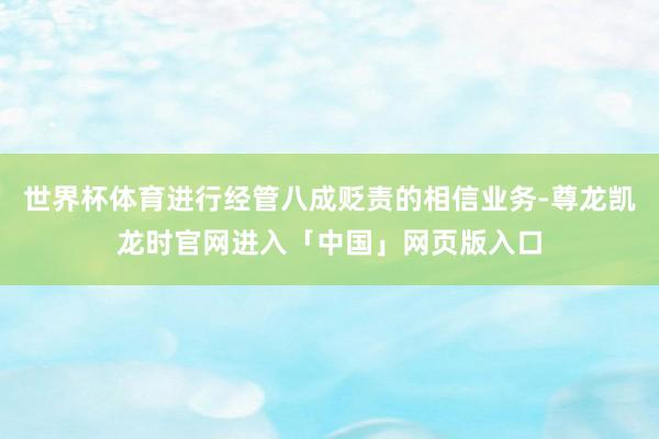 世界杯体育进行经管八成贬责的相信业务-尊龙凯龙时官网进入「中国」网页版入口