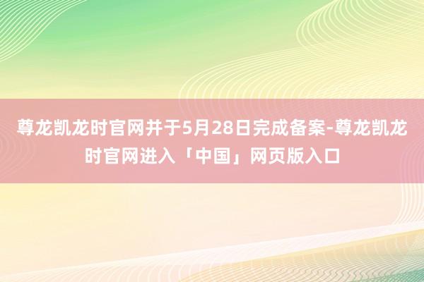 尊龙凯龙时官网并于5月28日完成备案-尊龙凯龙时官网进入「中国」网页版入口