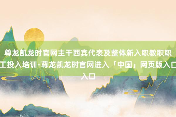尊龙凯龙时官网主干西宾代表及整体新入职教职职工投入培训-尊龙凯龙时官网进入「中国」网页版入口