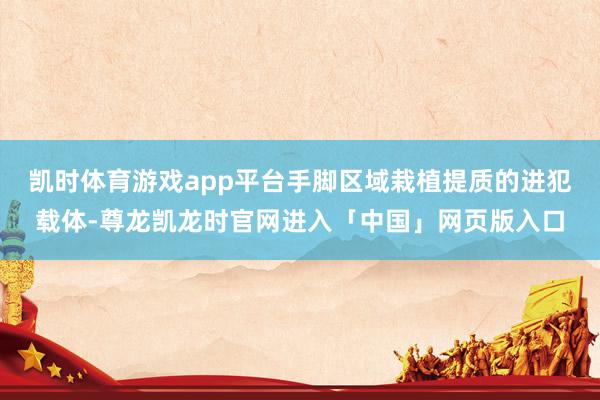 凯时体育游戏app平台手脚区域栽植提质的进犯载体-尊龙凯龙时官网进入「中国」网页版入口