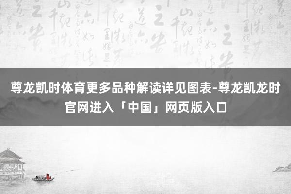 尊龙凯时体育更多品种解读详见图表-尊龙凯龙时官网进入「中国」网页版入口