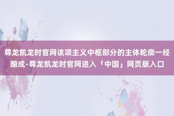 尊龙凯龙时官网该项主义中枢部分的主体轮廓一经酿成-尊龙凯龙时官网进入「中国」网页版入口