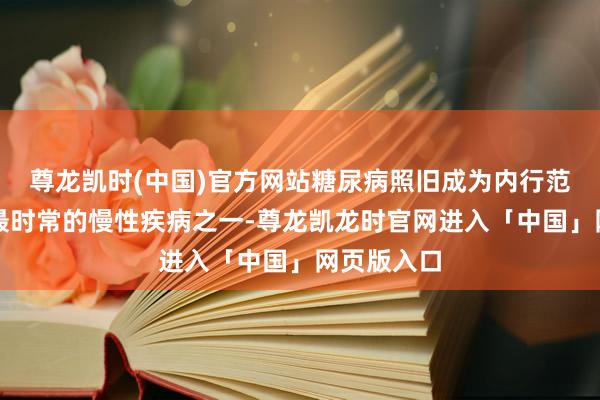 尊龙凯时(中国)官方网站糖尿病照旧成为内行范围内影响最时常的慢性疾病之一-尊龙凯龙时官网进入「中国」网页版入口
