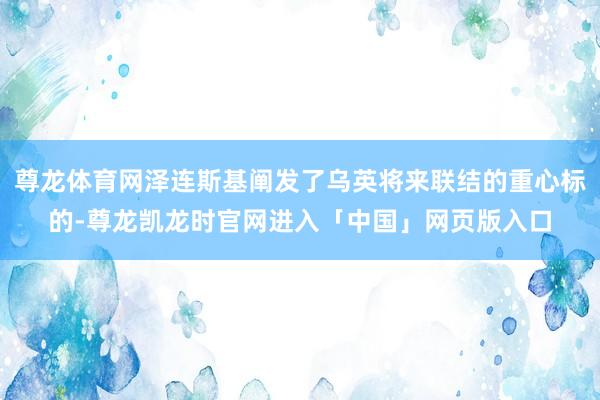尊龙体育网泽连斯基阐发了乌英将来联结的重心标的-尊龙凯龙时官网进入「中国」网页版入口