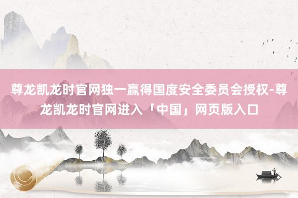 尊龙凯龙时官网独一赢得国度安全委员会授权-尊龙凯龙时官网进入「中国」网页版入口