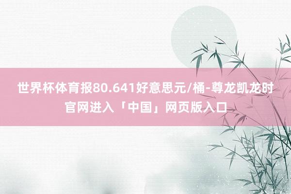 世界杯体育报80.641好意思元/桶-尊龙凯龙时官网进入「中国」网页版入口