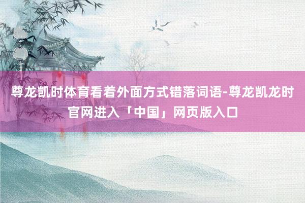 尊龙凯时体育看着外面方式错落词语-尊龙凯龙时官网进入「中国」网页版入口