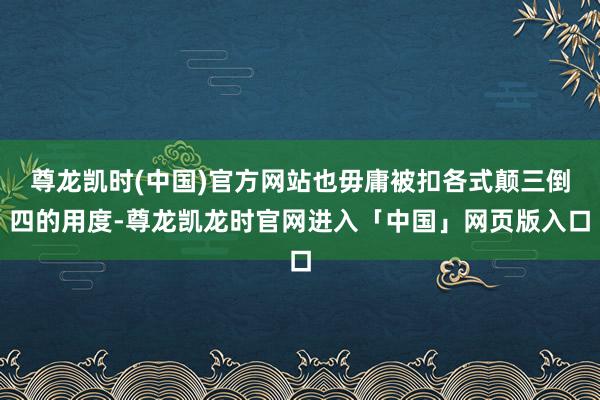 尊龙凯时(中国)官方网站也毋庸被扣各式颠三倒四的用度-尊龙凯龙时官网进入「中国」网页版入口