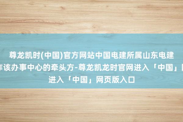 尊龙凯时(中国)官方网站中国电建所属山东电建三公司算作该办事中心的牵头方-尊龙凯龙时官网进入「中国」网页版入口