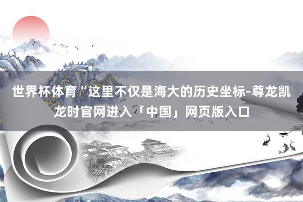 世界杯体育“这里不仅是海大的历史坐标-尊龙凯龙时官网进入「中国」网页版入口