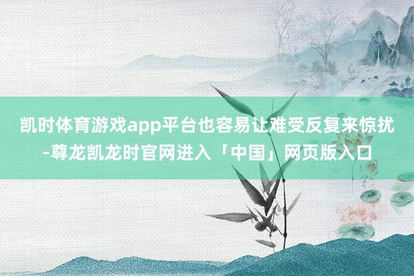 凯时体育游戏app平台也容易让难受反复来惊扰-尊龙凯龙时官网进入「中国」网页版入口