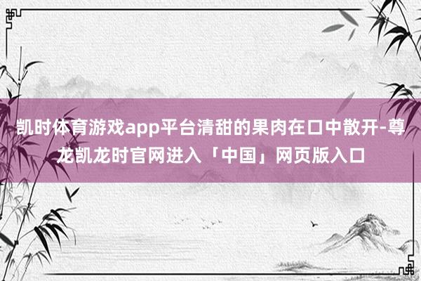 凯时体育游戏app平台清甜的果肉在口中散开-尊龙凯龙时官网进入「中国」网页版入口