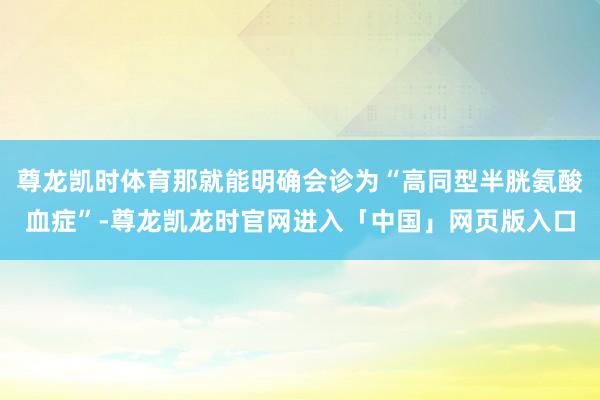 尊龙凯时体育那就能明确会诊为“高同型半胱氨酸血症”-尊龙凯龙时官网进入「中国」网页版入口