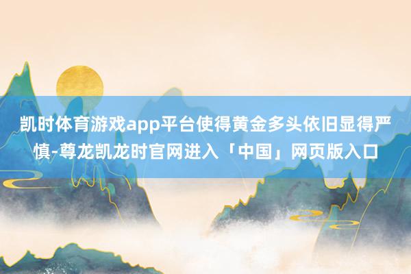 凯时体育游戏app平台使得黄金多头依旧显得严慎-尊龙凯龙时官网进入「中国」网页版入口