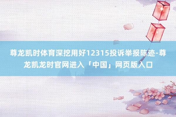 尊龙凯时体育深挖用好12315投诉举报陈迹-尊龙凯龙时官网进入「中国」网页版入口