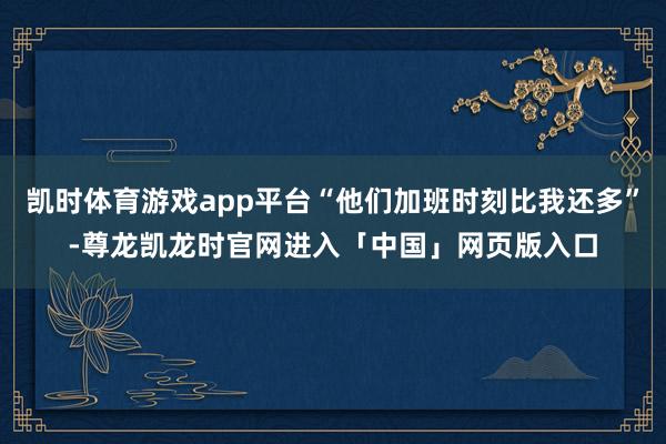 凯时体育游戏app平台“他们加班时刻比我还多”-尊龙凯龙时官网进入「中国」网页版入口