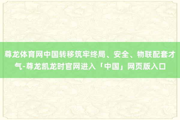 尊龙体育网中国转移筑牢终局、安全、物联配套才气-尊龙凯龙时官网进入「中国」网页版入口