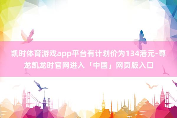 凯时体育游戏app平台有计划价为134港元-尊龙凯龙时官网进入「中国」网页版入口