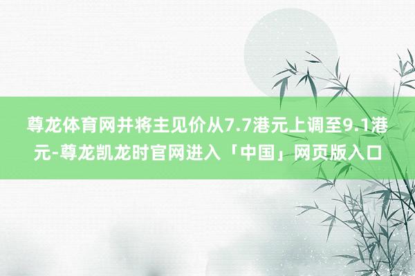 尊龙体育网并将主见价从7.7港元上调至9.1港元-尊龙凯龙时官网进入「中国」网页版入口