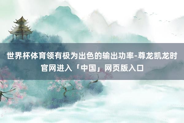 世界杯体育领有极为出色的输出功率-尊龙凯龙时官网进入「中国」网页版入口