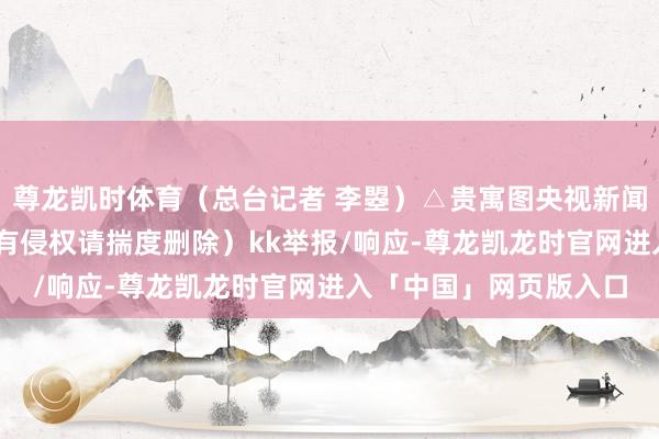 尊龙凯时体育（总台记者 李曌）△贵寓图央视新闻（版权包摄原作家 如有侵权请揣度删除）kk举报/响应-尊龙凯龙时官网进入「中国」网页版入口