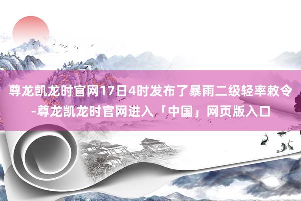 尊龙凯龙时官网17日4时发布了暴雨二级轻率敕令-尊龙凯龙时官网进入「中国」网页版入口