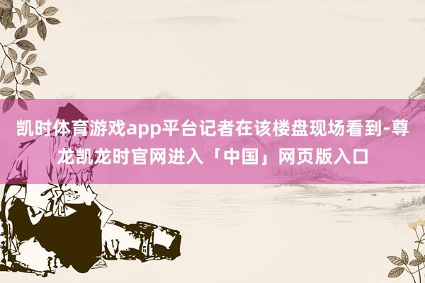 凯时体育游戏app平台记者在该楼盘现场看到-尊龙凯龙时官网进入「中国」网页版入口
