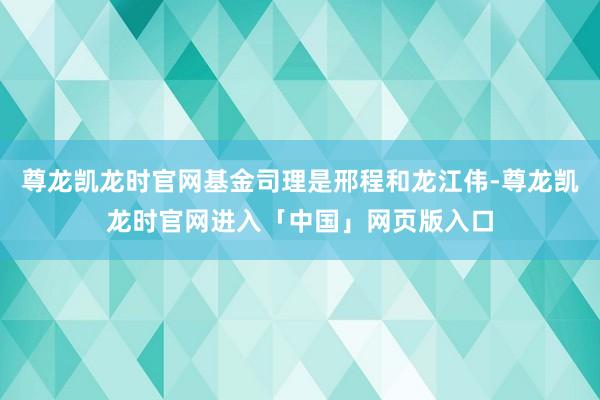 尊龙凯龙时官网基金司理是邢程和龙江伟-尊龙凯龙时官网进入「中国」网页版入口