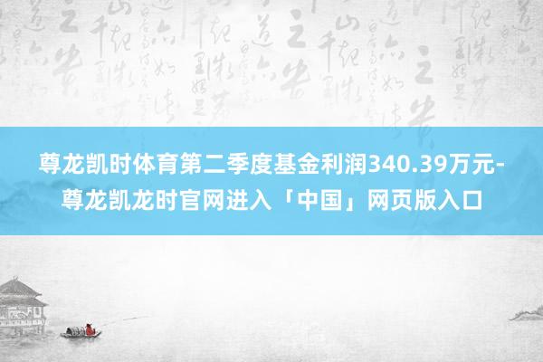 尊龙凯时体育第二季度基金利润340.39万元-尊龙凯龙时官网进入「中国」网页版入口