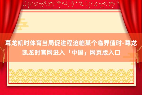 尊龙凯时体育当局促进程迫临某个临界值时-尊龙凯龙时官网进入「中国」网页版入口