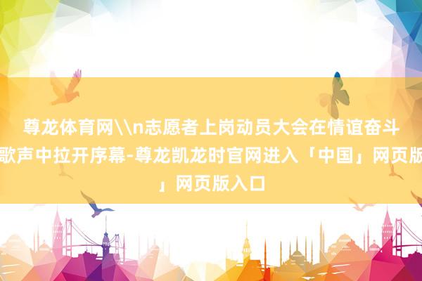 尊龙体育网\n志愿者上岗动员大会在情谊奋斗的国歌声中拉开序幕-尊龙凯龙时官网进入「中国」网页版入口