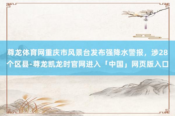 尊龙体育网重庆市风景台发布强降水警报，涉28个区县-尊龙凯龙时官网进入「中国」网页版入口