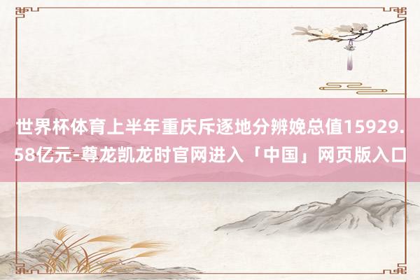 世界杯体育上半年重庆斥逐地分辨娩总值15929.58亿元-尊龙凯龙时官网进入「中国」网页版入口