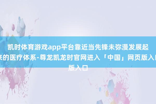凯时体育游戏app平台靠近当先锋未弥漫发展起来的医疗体系-尊龙凯龙时官网进入「中国」网页版入口