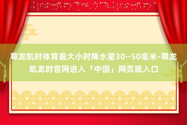 尊龙凯时体育最大小时降水量30—50毫米-尊龙凯龙时官网进入「中国」网页版入口