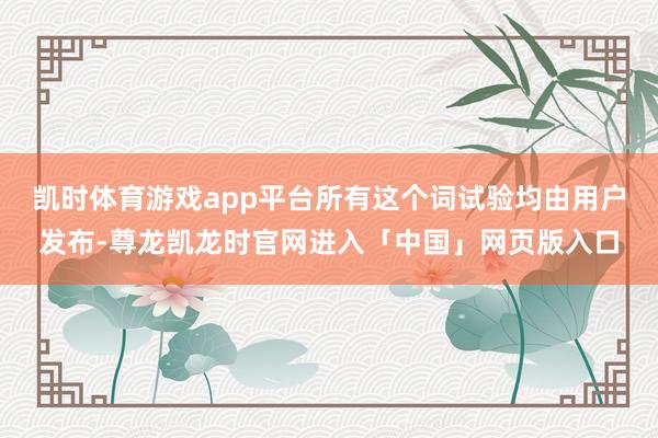 凯时体育游戏app平台所有这个词试验均由用户发布-尊龙凯龙时官网进入「中国」网页版入口