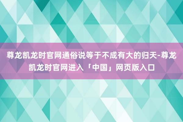 尊龙凯龙时官网通俗说等于不成有大的归天-尊龙凯龙时官网进入「中国」网页版入口