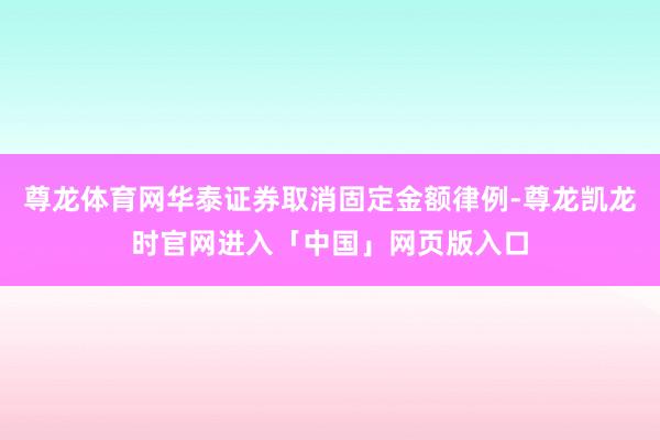 尊龙体育网华泰证券取消固定金额律例-尊龙凯龙时官网进入「中国」网页版入口