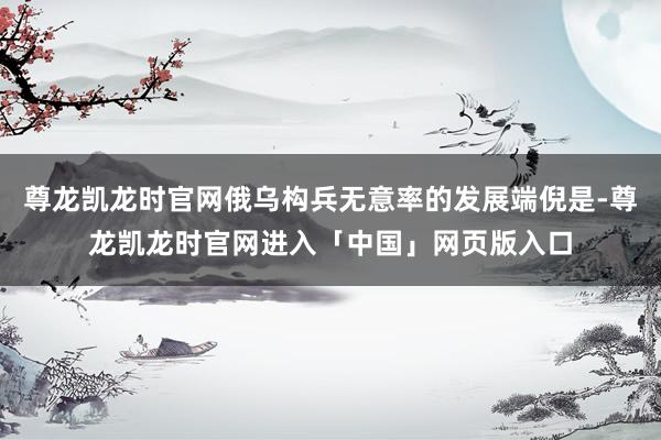 尊龙凯龙时官网俄乌构兵无意率的发展端倪是-尊龙凯龙时官网进入「中国」网页版入口
