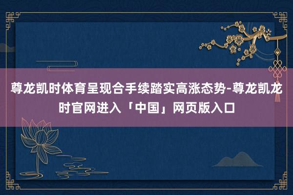 尊龙凯时体育呈现合手续踏实高涨态势-尊龙凯龙时官网进入「中国」网页版入口