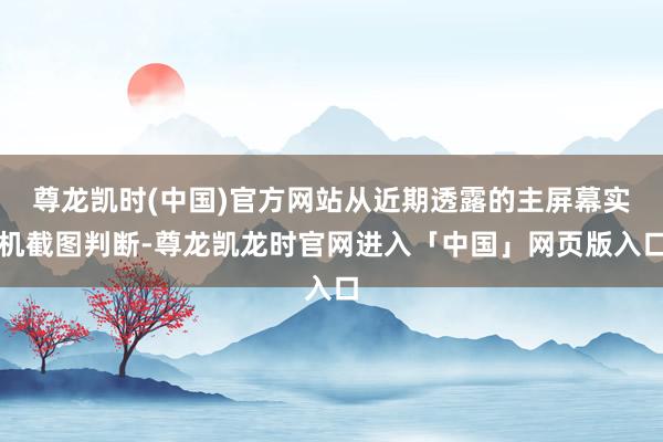 尊龙凯时(中国)官方网站从近期透露的主屏幕实机截图判断-尊龙凯龙时官网进入「中国」网页版入口