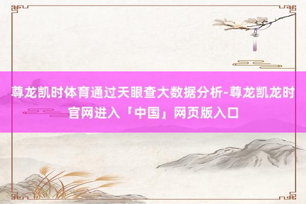 尊龙凯时体育通过天眼查大数据分析-尊龙凯龙时官网进入「中国」网页版入口