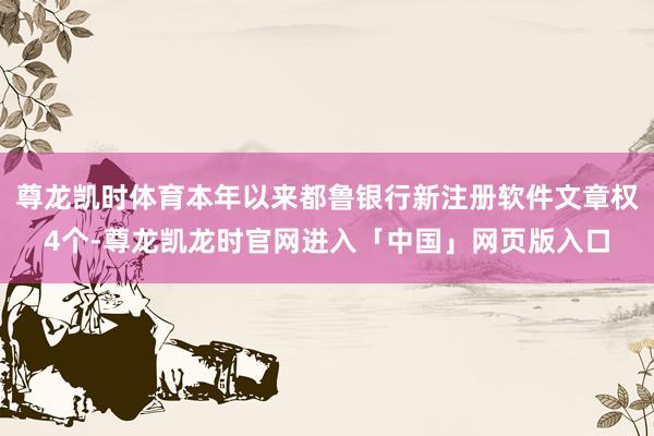 尊龙凯时体育本年以来都鲁银行新注册软件文章权4个-尊龙凯龙时官网进入「中国」网页版入口