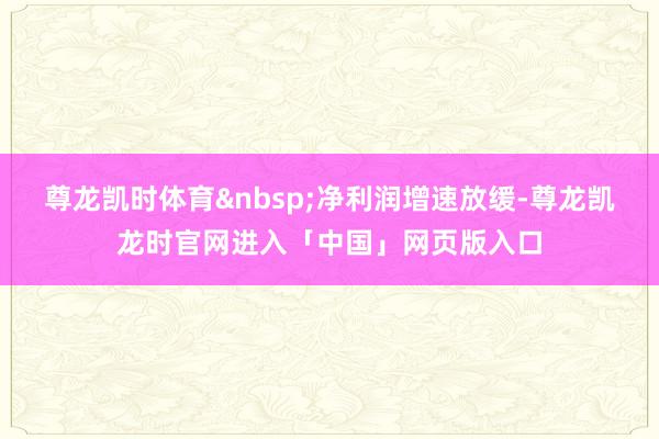 尊龙凯时体育&nbsp;净利润增速放缓-尊龙凯龙时官网进入「中国」网页版入口