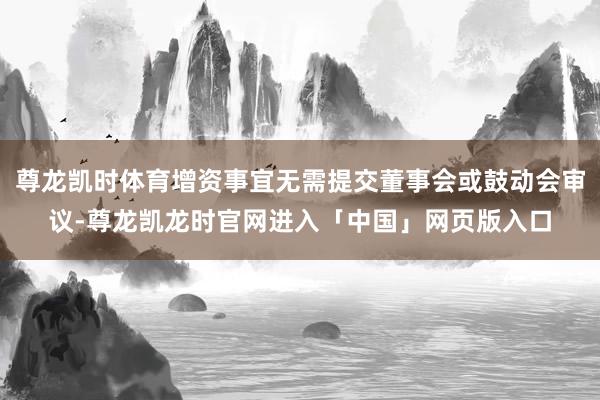 尊龙凯时体育增资事宜无需提交董事会或鼓动会审议-尊龙凯龙时官网进入「中国」网页版入口
