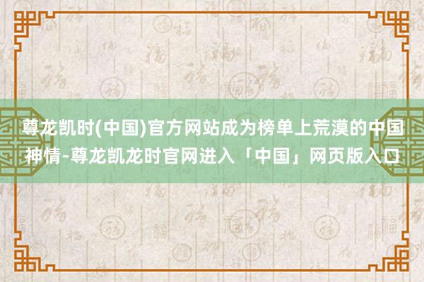 尊龙凯时(中国)官方网站成为榜单上荒漠的中国神情-尊龙凯龙时官网进入「中国」网页版入口