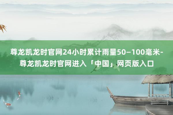 尊龙凯龙时官网24小时累计雨量50—100毫米-尊龙凯龙时官网进入「中国」网页版入口