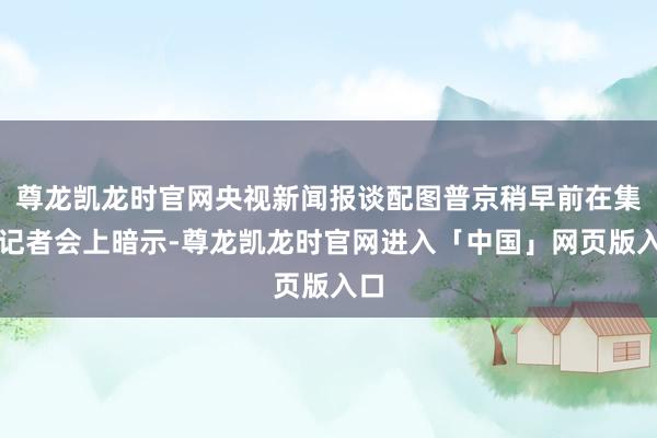 尊龙凯龙时官网央视新闻报谈配图普京稍早前在集合记者会上暗示-尊龙凯龙时官网进入「中国」网页版入口