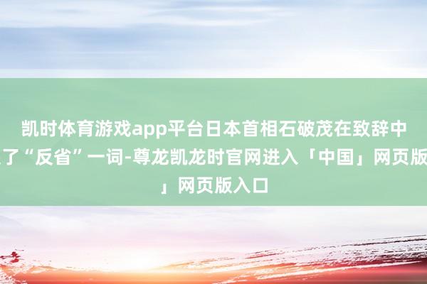 凯时体育游戏app平台日本首相石破茂在致辞中说起了“反省”一词-尊龙凯龙时官网进入「中国」网页版入口