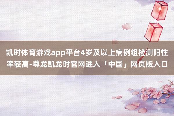 凯时体育游戏app平台4岁及以上病例组检测阳性率较高-尊龙凯龙时官网进入「中国」网页版入口